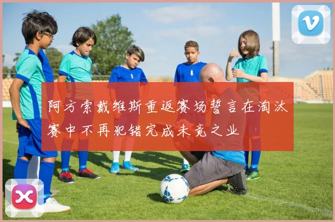 阿方索戴维斯重返赛场誓言在淘汰赛中不再犯错完成未竟之业