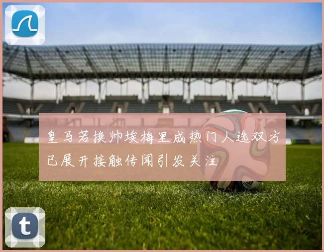 皇马若换帅埃梅里成热门人选双方已展开接触传闻引发关注