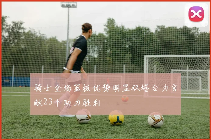 骑士全场篮板优势明显双塔合力贡献23个助力胜利