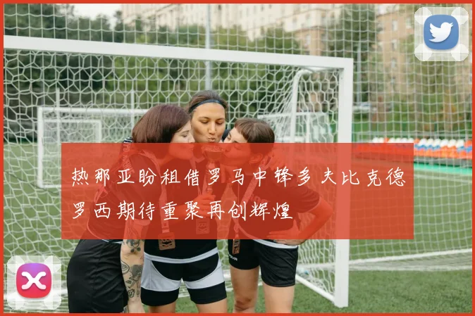 热那亚盼租借罗马中锋多夫比克德罗西期待重聚再创辉煌