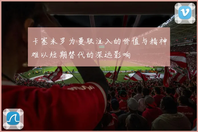 卡塞米罗为曼联注入的价值与精神难以短期替代的深远影响