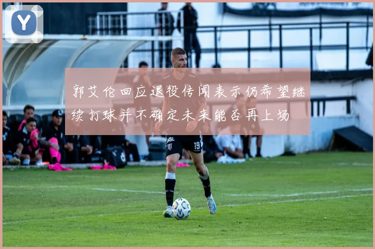 郭艾伦回应退役传闻表示仍希望继续打球并不确定未来能否再上场