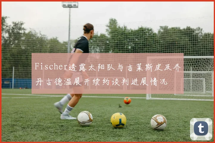 Fischer透露太阳队与吉莱斯皮及乔丹古德温展开续约谈判进展情况