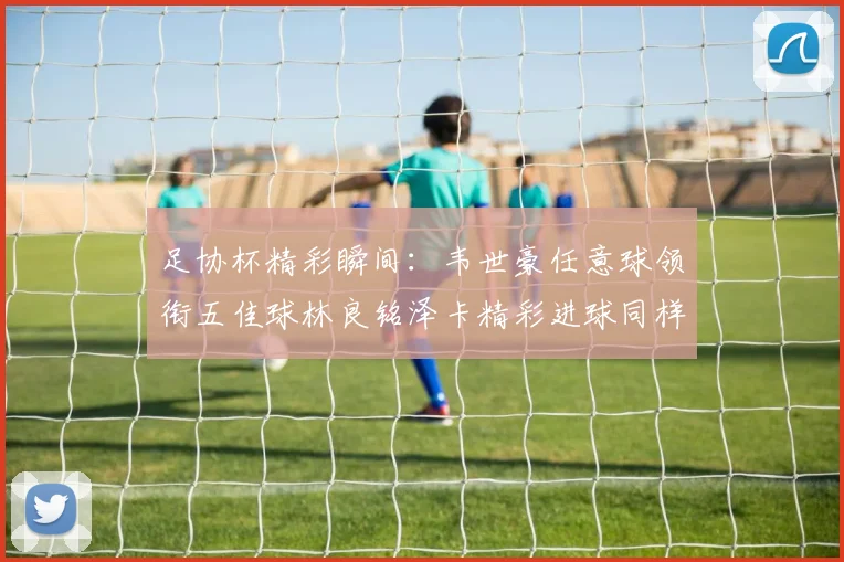 足协杯精彩瞬间：韦世豪任意球领衔五佳球林良铭泽卡精彩进球同样耀眼