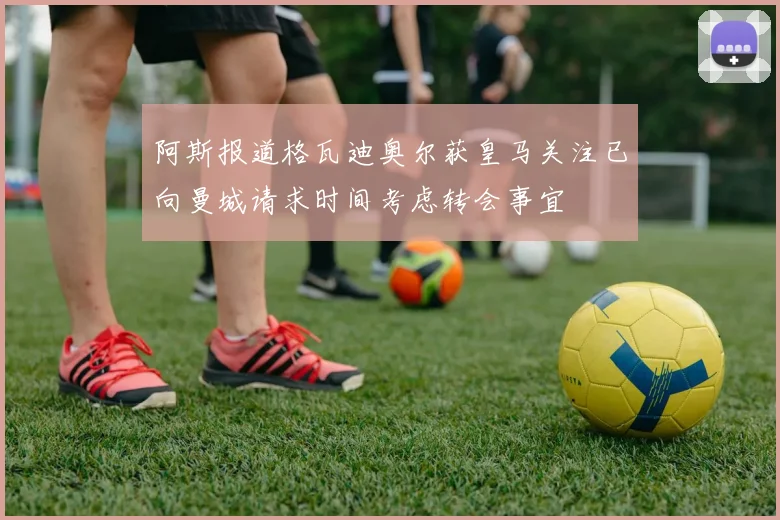 阿斯报道格瓦迪奥尔获皇马关注已向曼城请求时间考虑转会事宜