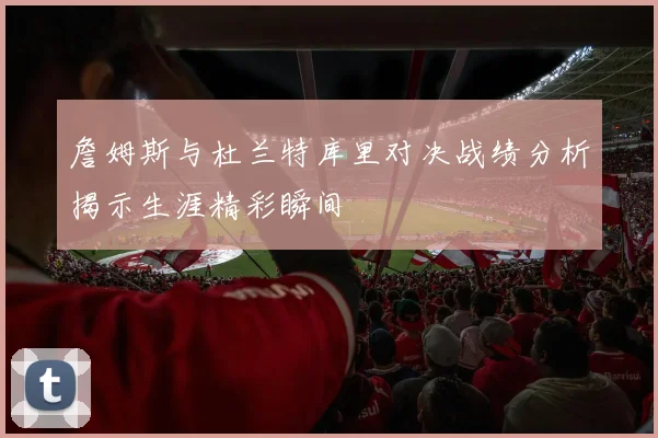 詹姆斯与杜兰特库里对决战绩分析揭示生涯精彩瞬间
