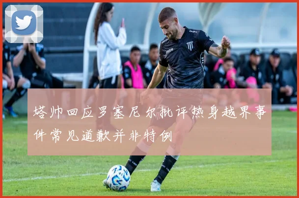 塔帅回应罗塞尼尔批评热身越界事件常见道歉并非特例