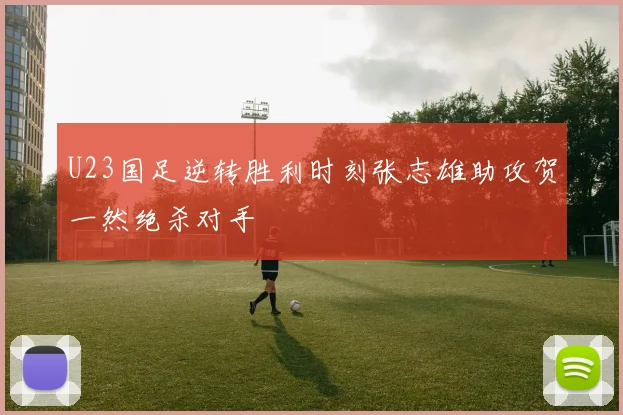 U23国足逆转胜利时刻张志雄助攻贺一然绝杀对手
