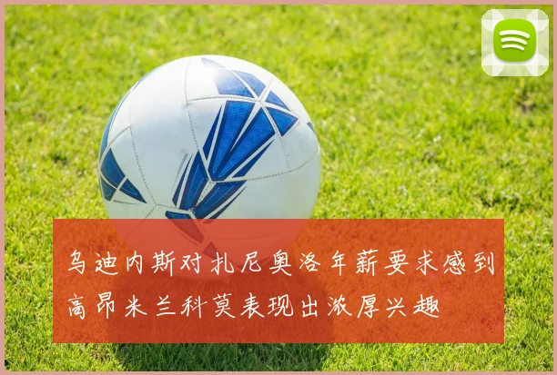 乌迪内斯对扎尼奥洛年薪要求感到高昂米兰科莫表现出浓厚兴趣