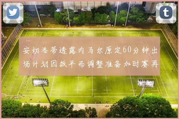 安切洛蒂透露内马尔原定60分钟出场计划因扳平而调整准备加时赛再换上他