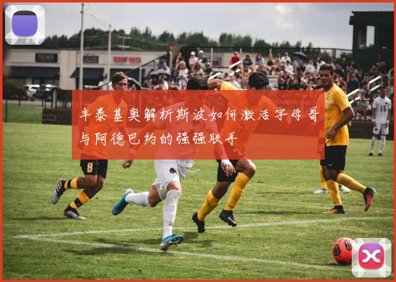 丰泰基奥解析斯波如何激活字母哥与阿德巴约的强强联手