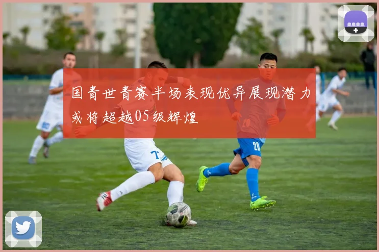 国青世青赛半场表现优异展现潜力或将超越05级辉煌