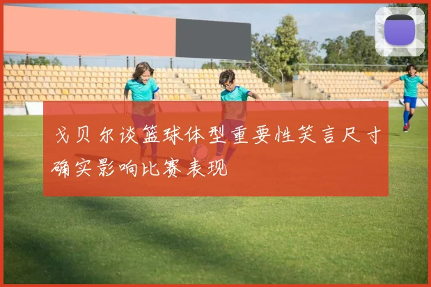 戈贝尔谈篮球体型重要性笑言尺寸确实影响比赛表现