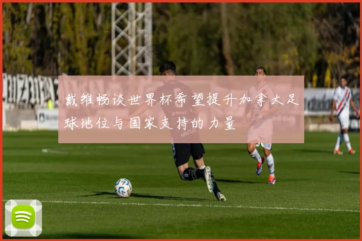 戴维畅谈世界杯希望提升加拿大足球地位与国家支持的力量