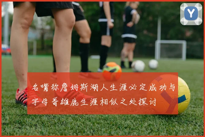名嘴称詹姆斯湖人生涯必定成功与字母哥雄鹿生涯相似之处探讨