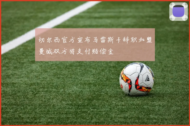 切尔西官方宣布马雷斯卡辞职加盟曼城双方将支付赔偿金