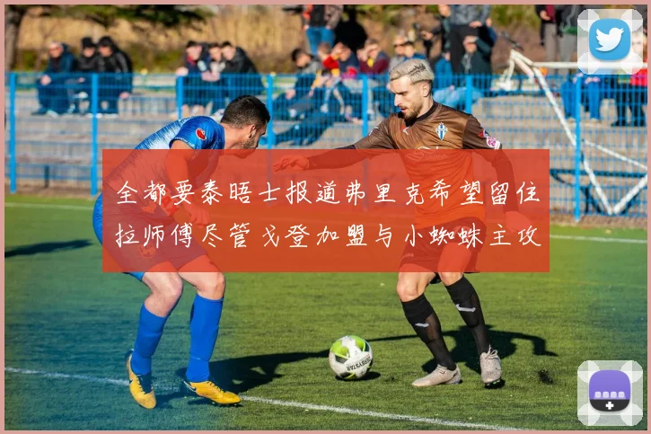 全都要泰晤士报道弗里克希望留住拉师傅尽管戈登加盟与小蜘蛛主攻