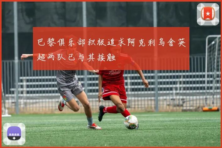 巴黎俱乐部积极追求阿克利乌舍英超两队已与其接触