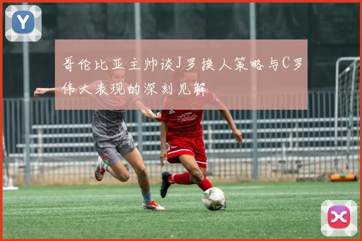 哥伦比亚主帅谈J罗换人策略与C罗伟大表现的深刻见解