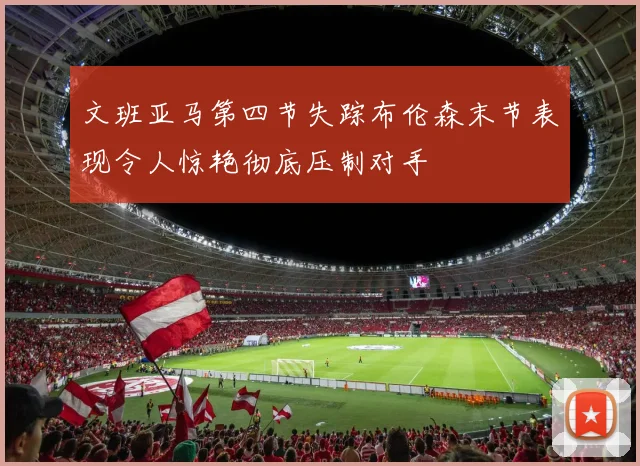 文班亚马第四节失踪布伦森末节表现令人惊艳彻底压制对手