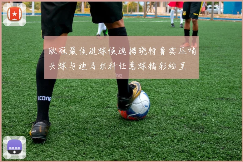 欧冠最佳进球候选揭晓特鲁宾压哨头球与迪马尔科任意球精彩纷呈