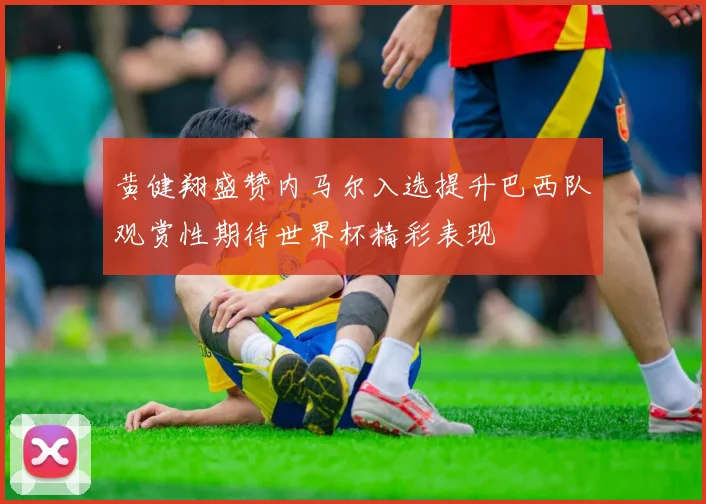黄健翔盛赞内马尔入选提升巴西队观赏性期待世界杯精彩表现