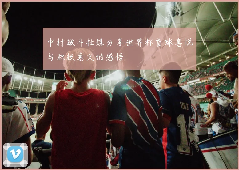 中村敬斗社媒分享世界杯首球喜悦与积极意义的感悟