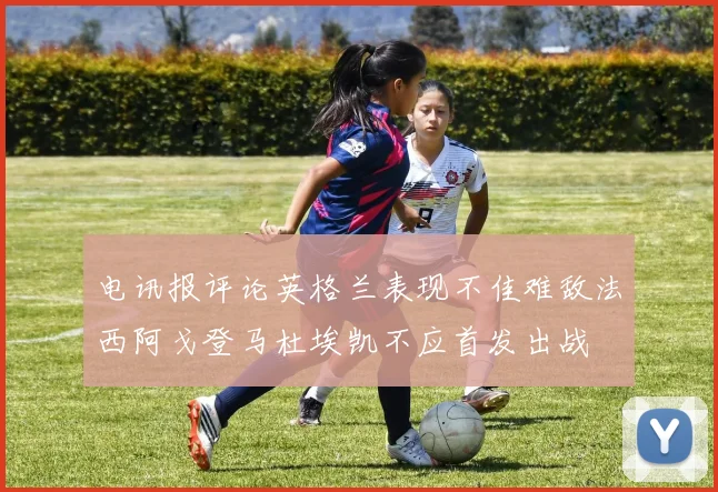 电讯报评论英格兰表现不佳难敌法西阿戈登马杜埃凯不应首发出战
