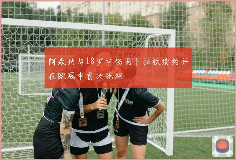 阿森纳与18岁中场易卜拉欣续约并在欧冠中首次亮相