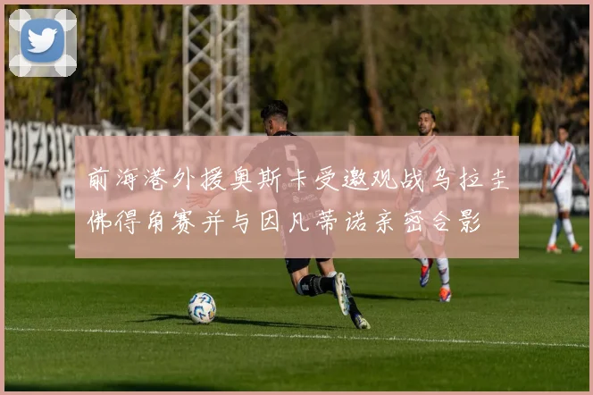 前海港外援奥斯卡受邀观战乌拉圭佛得角赛并与因凡蒂诺亲密合影